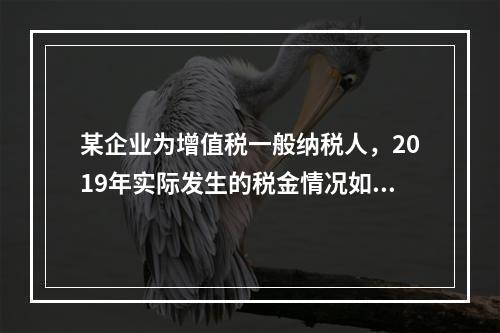 某企业为增值税一般纳税人，2019年实际发生的税金情况如下：