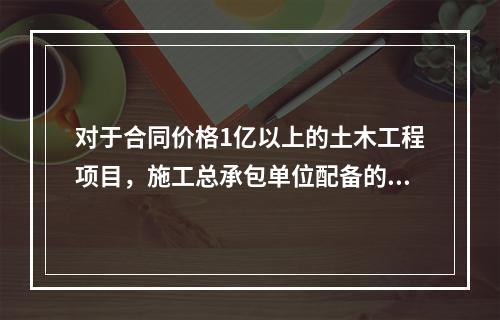 对于合同价格1亿以上的土木工程项目，施工总承包单位配备的专职