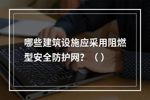 哪些建筑设施应采用阻燃型安全防护网？（ ）