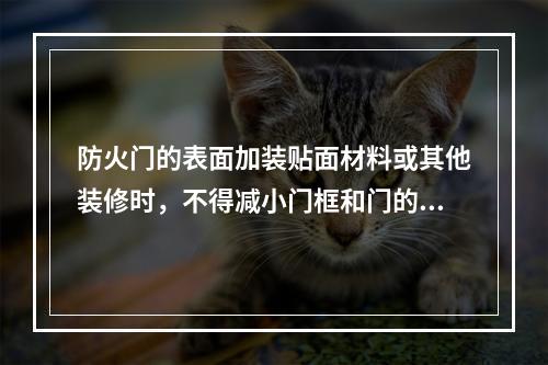 防火门的表面加装贴面材料或其他装修时，不得减小门框和门的规格