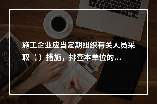 施工企业应当定期组织有关人员采取（ ）措施，排查本单位的事故