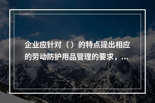 企业应针对（ ）的特点提出相应的劳动防护用品管理的要求，并对