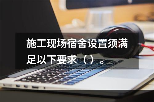 施工现场宿舍设置须满足以下要求（ ）。