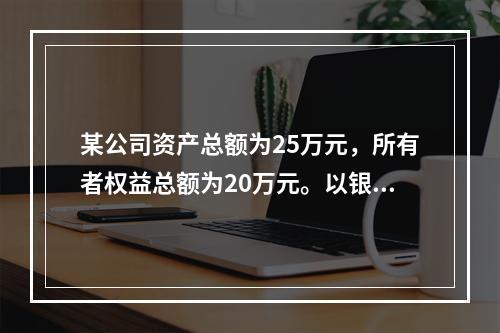 某公司资产总额为25万元，所有者权益总额为20万元。以银行存