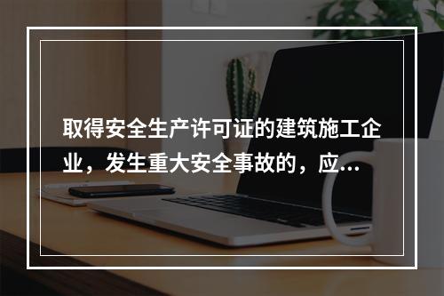 取得安全生产许可证的建筑施工企业，发生重大安全事故的，应（