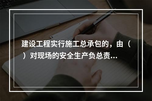 建设工程实行施工总承包的，由（ ）对现场的安全生产负总责。