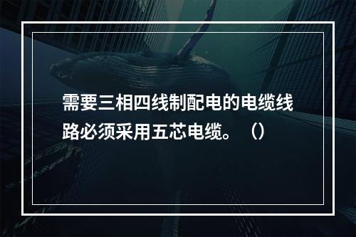 需要三相四线制配电的电缆线路必须采用五芯电缆。（）