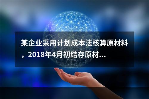 某企业采用计划成本法核算原材料，2018年4月初结存原材料计