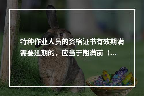 特种作业人员的资格证书有效期满需要延期的，应当于期满前（ ）