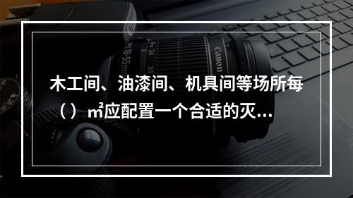 木工间、油漆间、机具间等场所每（ ）㎡应配置一个合适的灭火器