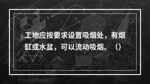 工地应按要求设置吸烟处，有烟缸或水盆，可以流动吸烟。（）