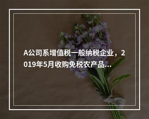 A公司系增值税一般纳税企业，2019年5月收购免税农产品一批