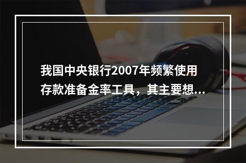 我国中央银行2007年频繁使用存款准备金率工具，其主要想达到