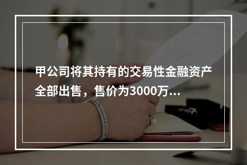 甲公司将其持有的交易性金融资产全部出售，售价为3000万元；