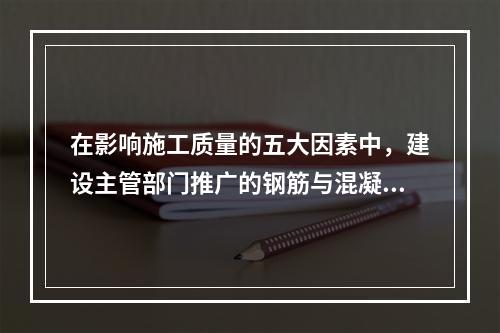 在影响施工质量的五大因素中，建设主管部门推广的钢筋与混凝土技