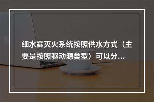 细水雾灭火系统按照供水方式（主要是按照驱动源类型）可以分为