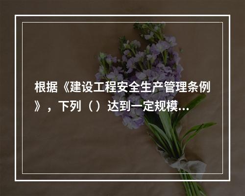 根据《建设工程安全生产管理条例》，下列（ ）达到一定规模的危