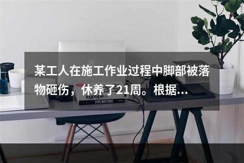 某工人在施工作业过程中脚部被落物砸伤，休养了21周。根据《企