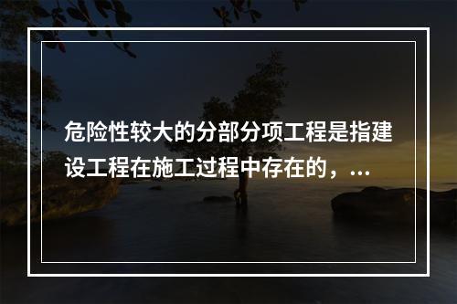 危险性较大的分部分项工程是指建设工程在施工过程中存在的，可能