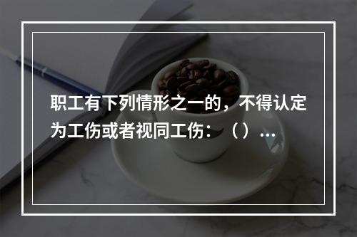 职工有下列情形之一的，不得认定为工伤或者视同工伤：（ ）。