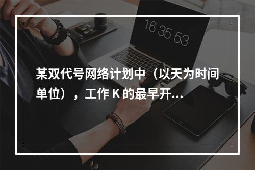 某双代号网络计划中（以天为时间单位），工作 K 的最早开始时