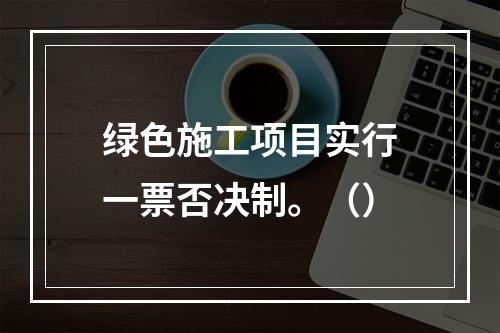 绿色施工项目实行一票否决制。（）