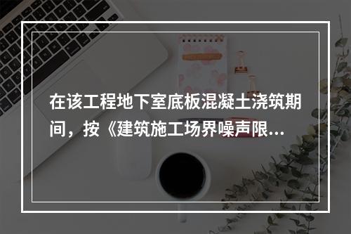 在该工程地下室底板混凝土浇筑期间，按《建筑施工场界噪声限值》