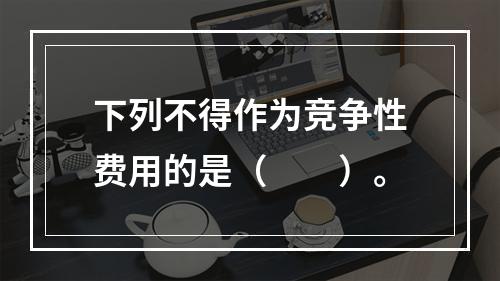 下列不得作为竞争性费用的是（　　）。