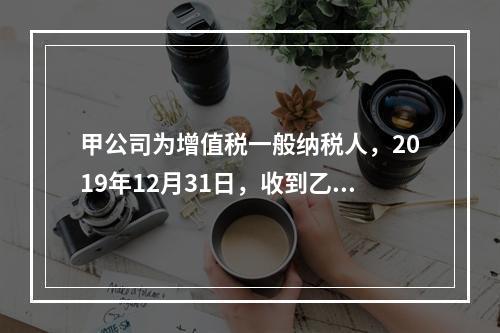 甲公司为增值税一般纳税人，2019年12月31日，收到乙公司