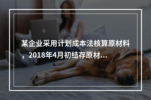 某企业采用计划成本法核算原材料，2018年4月初结存原材料计