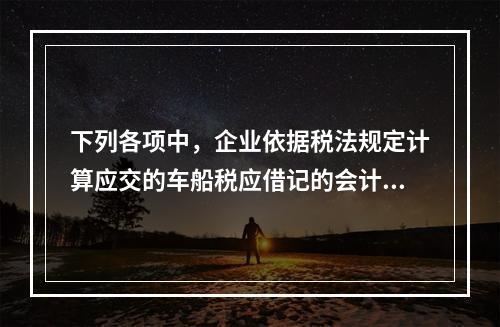 下列各项中，企业依据税法规定计算应交的车船税应借记的会计科目