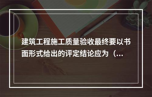 建筑工程施工质量验收最终要以书面形式给出的评定结论应为（　）