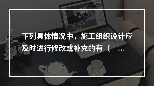 下列具体情况中，施工组织设计应及时进行修改或补充的有（　）。