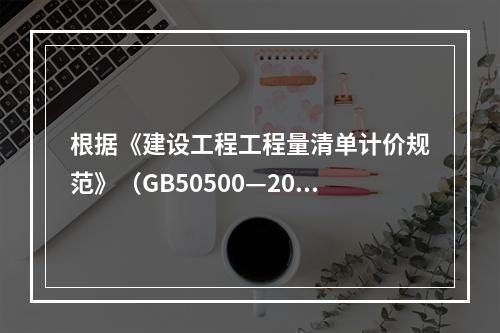 根据《建设工程工程量清单计价规范》（GB50500—2013