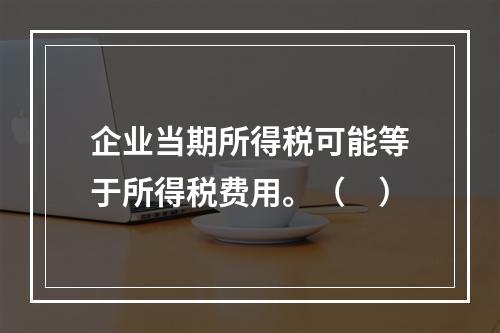 企业当期所得税可能等于所得税费用。（　）