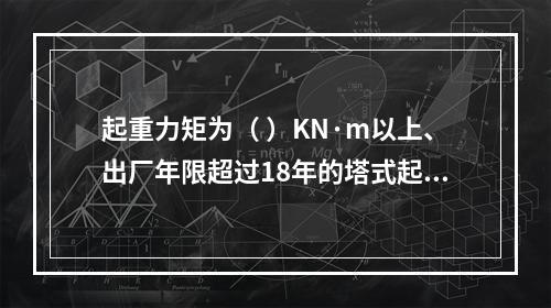 起重力矩为（ ）KN·m以上、出厂年限超过18年的塔式起重机