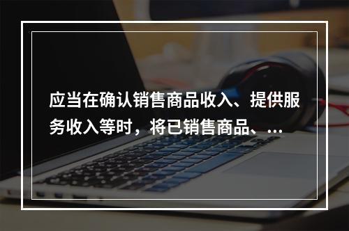 应当在确认销售商品收入、提供服务收入等时，将已销售商品、已提