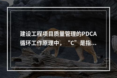 建设工程项目质量管理的PDCA循环工作原理中，“C”是指（　