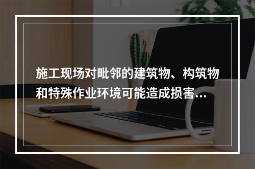 施工现场对毗邻的建筑物、构筑物和特殊作业环境可能造成损害的,