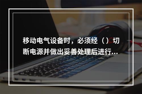 移动电气设备时，必须经（ ）切断电源并做出妥善处理后进行。