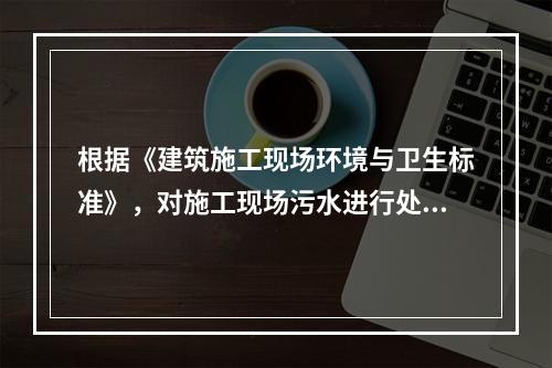 根据《建筑施工现场环境与卫生标准》，对施工现场污水进行处理的