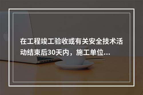 在工程竣工验收或有关安全技术活动结束后30天内，施工单位应将