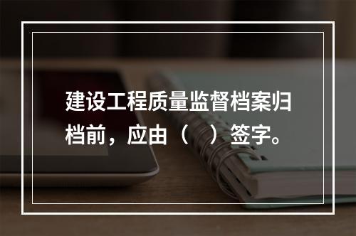 建设工程质量监督档案归档前，应由（　）签字。