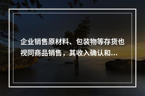 企业销售原材料、包装物等存货也视同商品销售，其收入确认和计量