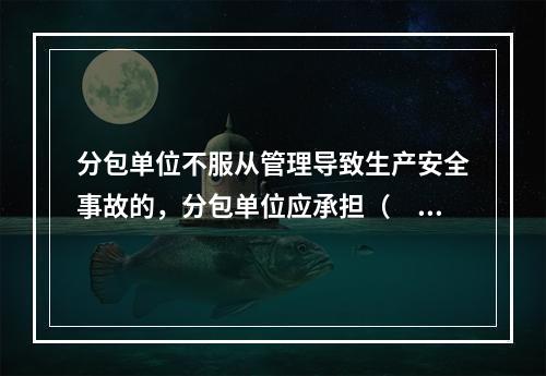 分包单位不服从管理导致生产安全事故的，分包单位应承担（　）。