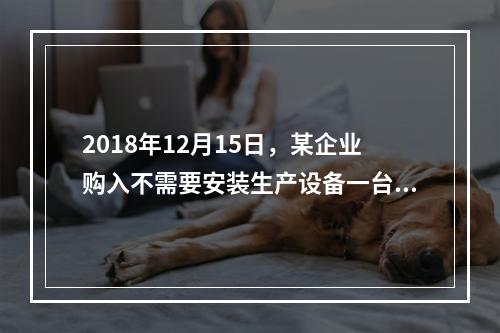 2018年12月15日，某企业购入不需要安装生产设备一台，原