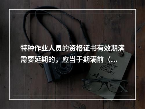 特种作业人员的资格证书有效期满需要延期的，应当于期满前（ ）