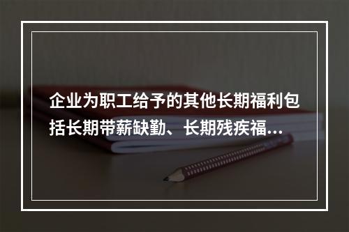 企业为职工给予的其他长期福利包括长期带薪缺勤、长期残疾福利、