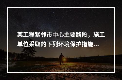 某工程紧邻市中心主要路段，施工单位采取的下列环境保护措施，正