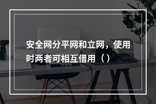 安全网分平网和立网，使用时两者可相互借用（ ）